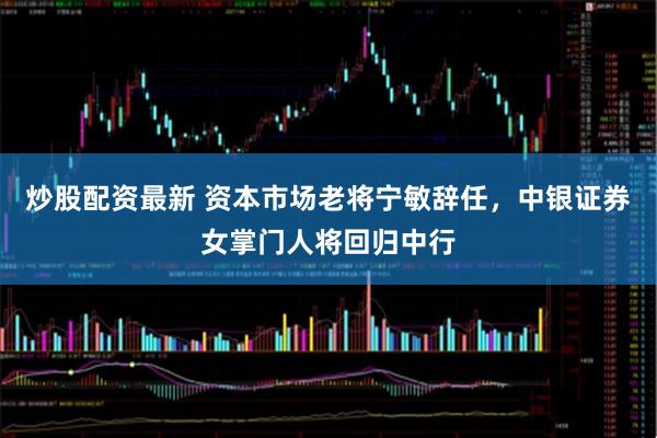 炒股配资最新 资本市场老将宁敏辞任，中银证券女掌门人将回归中行