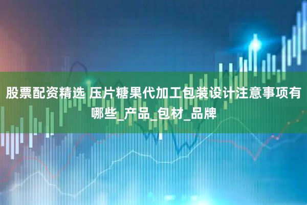 股票配资精选 压片糖果代加工包装设计注意事项有哪些_产品_包材_品牌