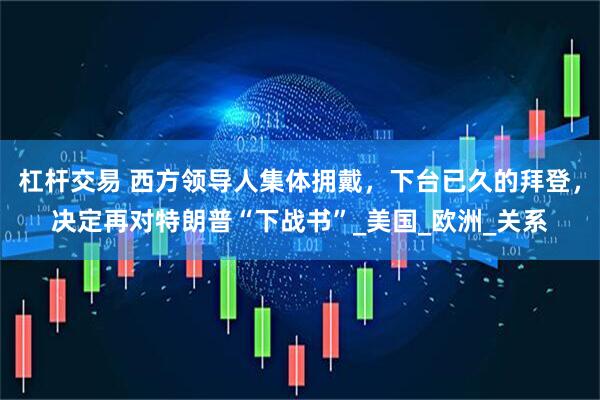 杠杆交易 西方领导人集体拥戴，下台已久的拜登，决定再对特朗普“下战书”_美国_欧洲_关系