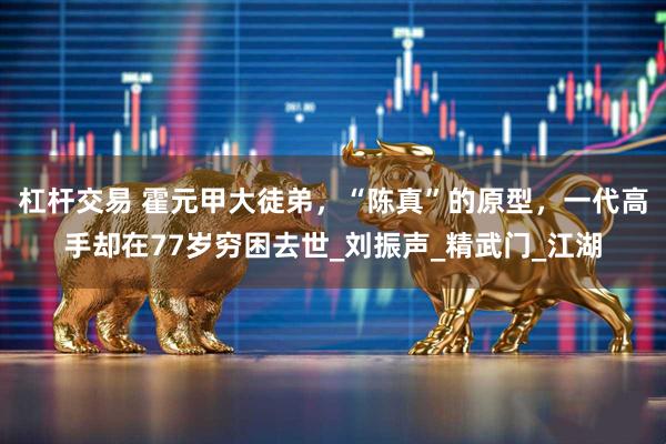 杠杆交易 霍元甲大徒弟，“陈真”的原型，一代高手却在77岁穷困去世_刘振声_精武门_江湖