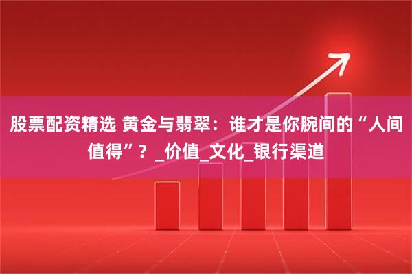 股票配资精选 黄金与翡翠：谁才是你腕间的“人间值得”？_价值_文化_银行渠道
