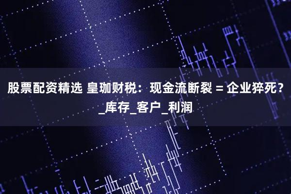股票配资精选 皇珈财税：现金流断裂 = 企业猝死？_库存_客户_利润