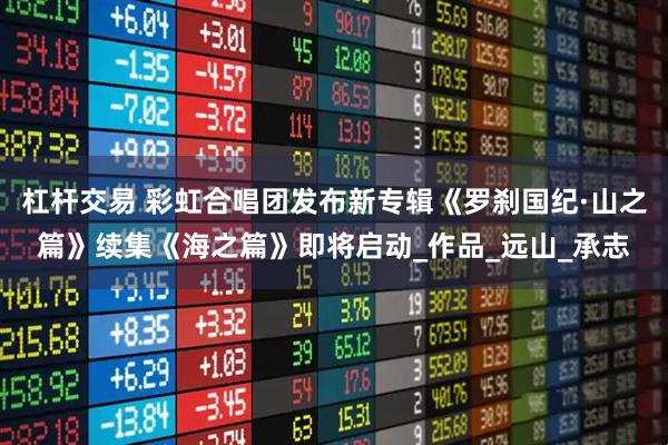 杠杆交易 彩虹合唱团发布新专辑《罗刹国纪·山之篇》续集《海之篇》即将启动_作品_远山_承志