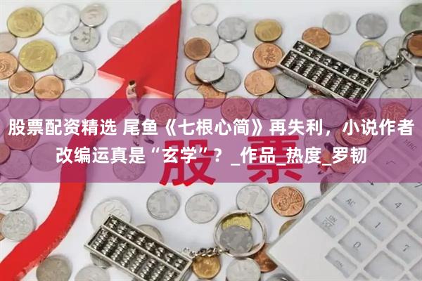 股票配资精选 尾鱼《七根心简》再失利，小说作者改编运真是“玄学”？_作品_热度_罗韧
