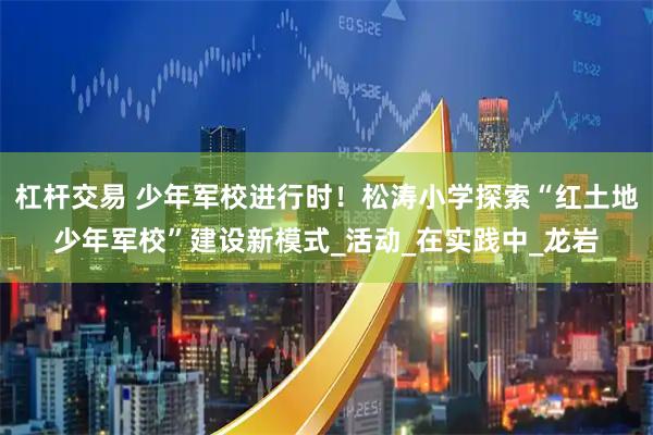 杠杆交易 少年军校进行时！松涛小学探索“红土地少年军校”建设新模式_活动_在实践中_龙岩