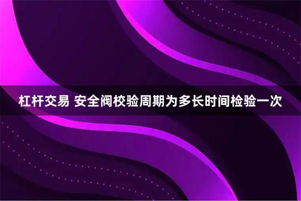 杠杆交易 安全阀校验周期为多长时间检验一次
