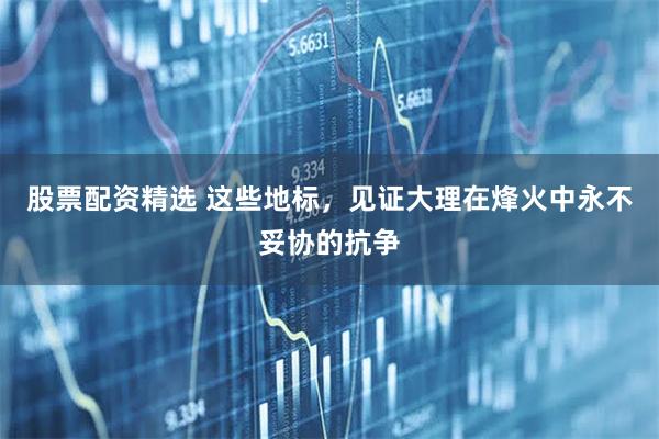 股票配资精选 这些地标，见证大理在烽火中永不妥协的抗争