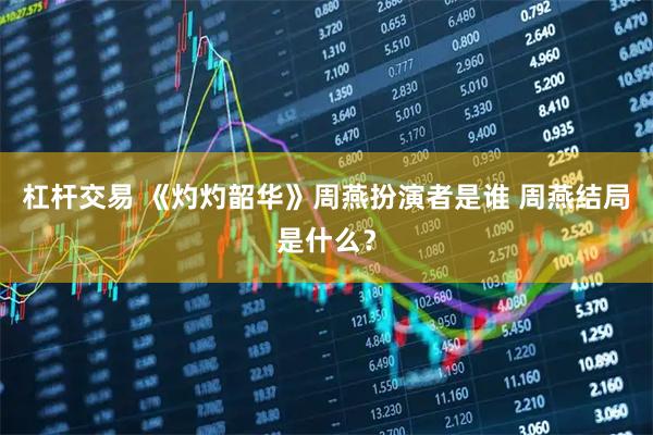 杠杆交易 《灼灼韶华》周燕扮演者是谁 周燕结局是什么？