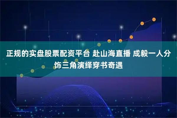 正规的实盘股票配资平台 赴山海直播 成毅一人分饰三角演绎穿书奇遇