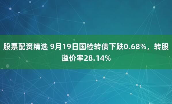 股票配资精选 9月19日国检转债下跌0.68%，转股溢价率28.14%