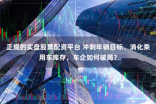 正规的实盘股票配资平台 冲刺年销目标、消化乘用车库存，车企如何破局？