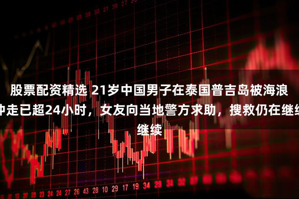 股票配资精选 21岁中国男子在泰国普吉岛被海浪冲走已超24小时，女友向当地警方求助，搜救仍在继续