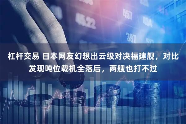 杠杆交易 日本网友幻想出云级对决福建舰，对比发现吨位载机全落后，两艘也打不过