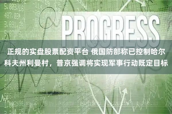 正规的实盘股票配资平台 俄国防部称已控制哈尔科夫州利曼村，普京强调将实现军事行动既定目标