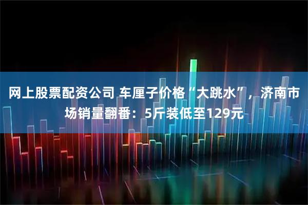 网上股票配资公司 车厘子价格“大跳水”，济南市场销量翻番：5斤装低至129元