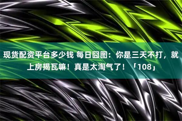 现货配资平台多少钱 每日囧图：你是三天不打，就上房揭瓦嘛！真是太淘气了！「108」