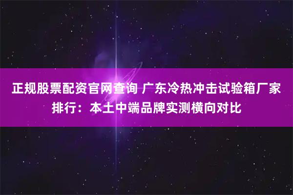 正规股票配资官网查询 广东冷热冲击试验箱厂家排行：本土中端品牌实测横向对比