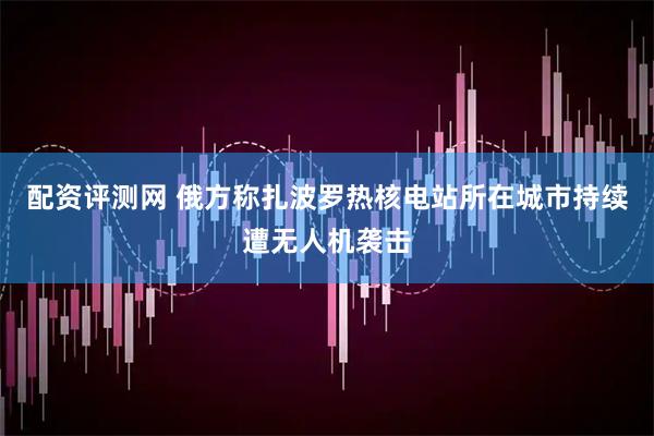 配资评测网 俄方称扎波罗热核电站所在城市持续遭无人机袭击