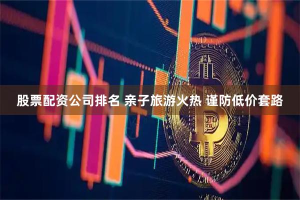 股票配资公司排名 亲子旅游火热 谨防低价套路