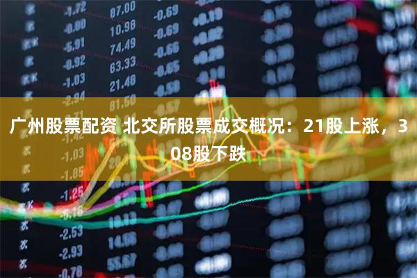 广州股票配资 北交所股票成交概况：21股上涨，308股下跌
