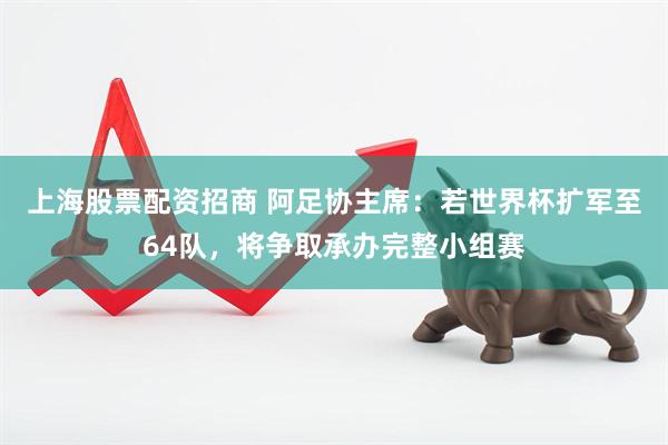上海股票配资招商 阿足协主席：若世界杯扩军至64队，将争取承办完整小组赛