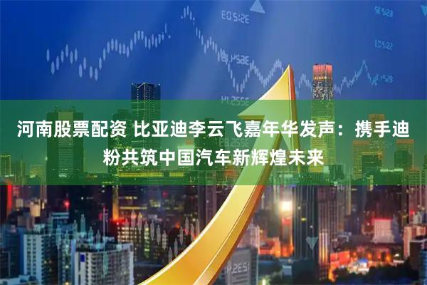 河南股票配资 比亚迪李云飞嘉年华发声：携手迪粉共筑中国汽车新辉煌未来